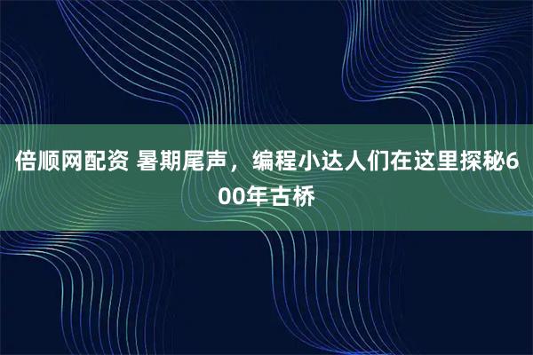 倍顺网配资 暑期尾声，编程小达人们在这里探秘600年古桥