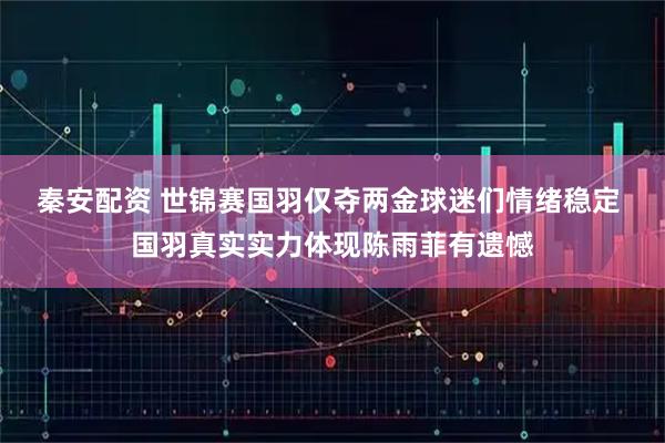 秦安配资 世锦赛国羽仅夺两金球迷们情绪稳定 国羽真实实力体现陈雨菲有遗憾