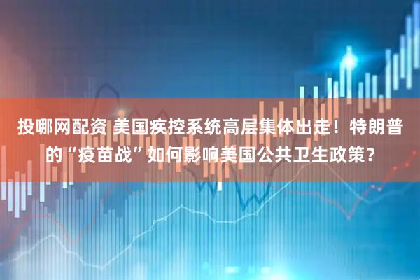 投哪网配资 美国疾控系统高层集体出走！特朗普的“疫苗战”如何影响美国公共卫生政策？