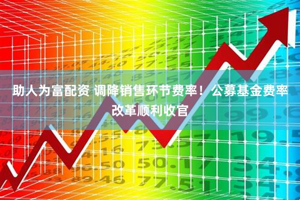 助人为富配资 调降销售环节费率！公募基金费率改革顺利收官