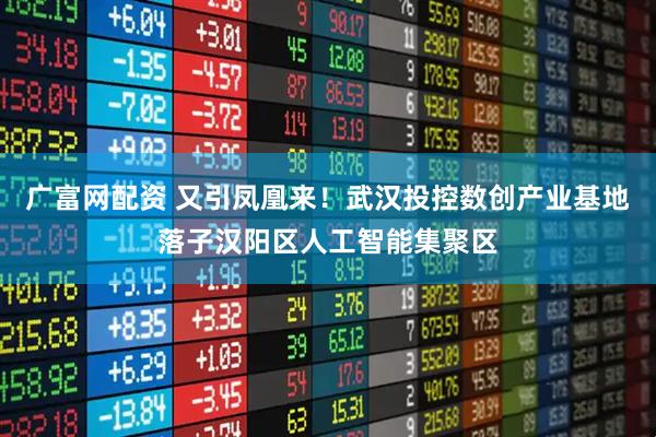 广富网配资 又引凤凰来！武汉投控数创产业基地落子汉阳区人工智能集聚区