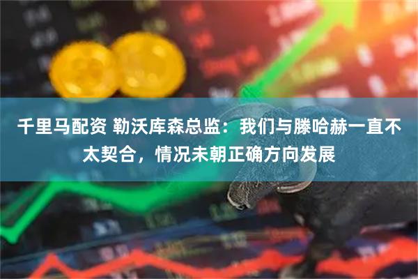 千里马配资 勒沃库森总监：我们与滕哈赫一直不太契合，情况未朝正确方向发展