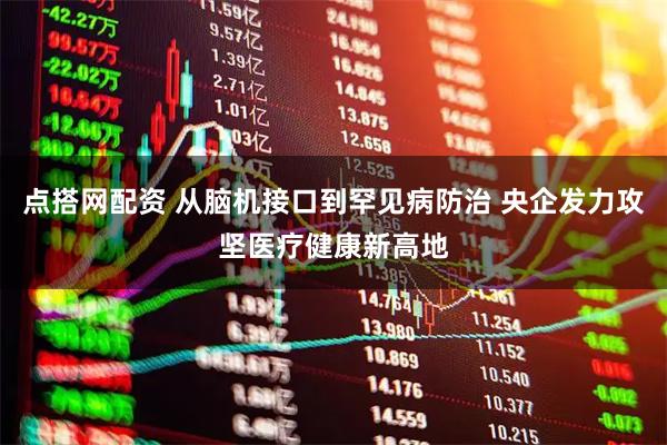 点搭网配资 从脑机接口到罕见病防治 央企发力攻坚医疗健康新高地