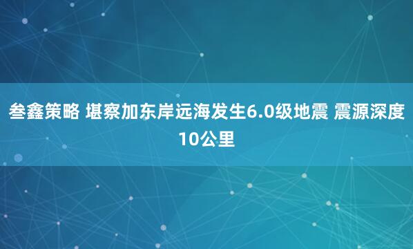 叁鑫策略 堪察加东岸远海发生6.0级地震 震源深度10公里
