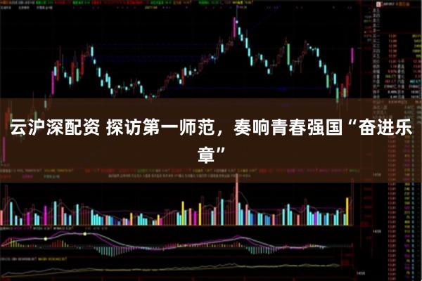 云沪深配资 探访第一师范，奏响青春强国“奋进乐章”