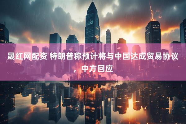 晟红网配资 特朗普称预计将与中国达成贸易协议，中方回应