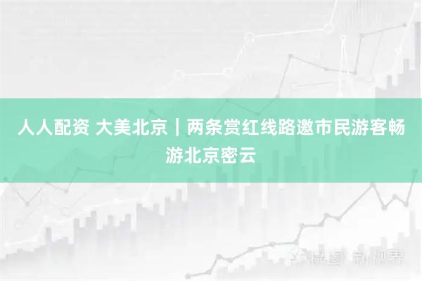 人人配资 大美北京｜两条赏红线路邀市民游客畅游北京密云