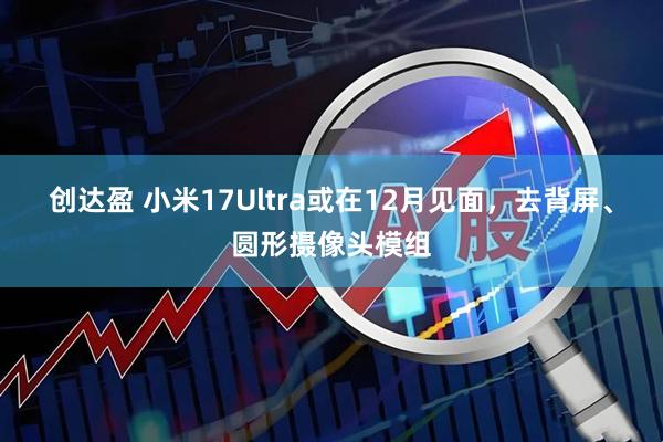 创达盈 小米17Ultra或在12月见面，去背屏、圆形摄像头模组