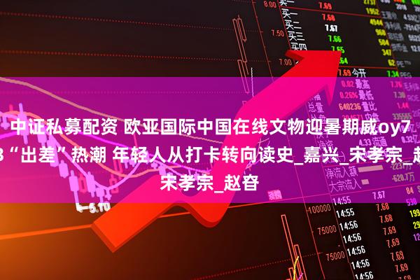 中证私募配资 欧亚国际中国在线文物迎暑期威oy7433“出差”热潮 年轻人从打卡转向读史_嘉兴_宋孝宗_赵昚
