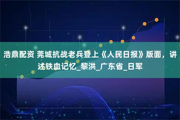 浩鼎配资 莞城抗战老兵登上《人民日报》版面，讲述铁血记忆_黎洪_广东省_日军
