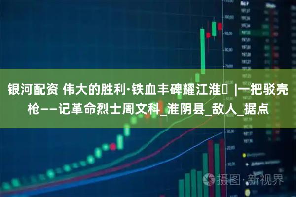 银河配资 伟大的胜利·铁血丰碑耀江淮⑱|一把驳壳枪——记革命烈士周文科_淮阴县_敌人_据点