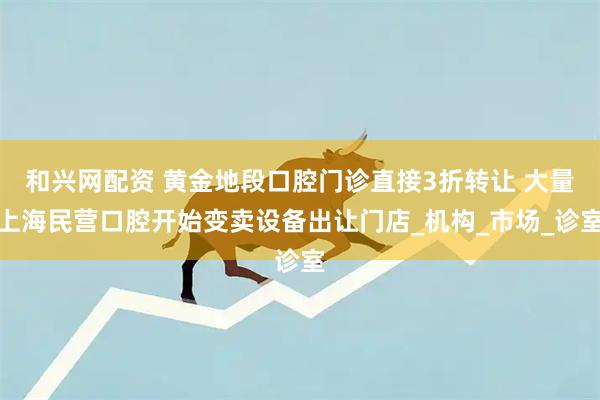 和兴网配资 黄金地段口腔门诊直接3折转让 大量上海民营口腔开始变卖设备出让门店_机构_市场_诊室