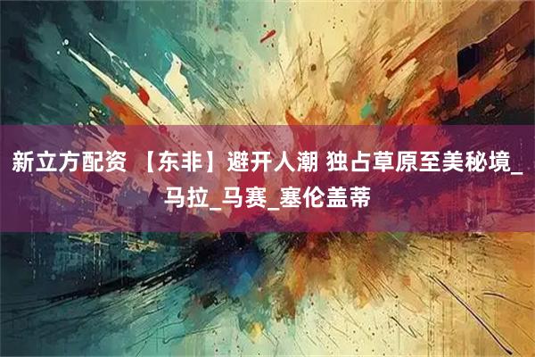 新立方配资 【东非】避开人潮 独占草原至美秘境_马拉_马赛_塞伦盖蒂