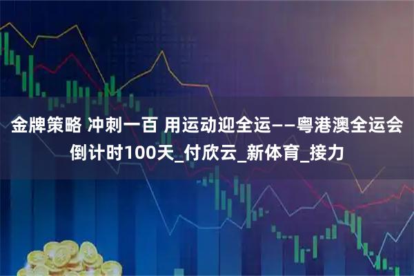 金牌策略 冲刺一百 用运动迎全运——粤港澳全运会倒计时100天_付欣云_新体育_接力