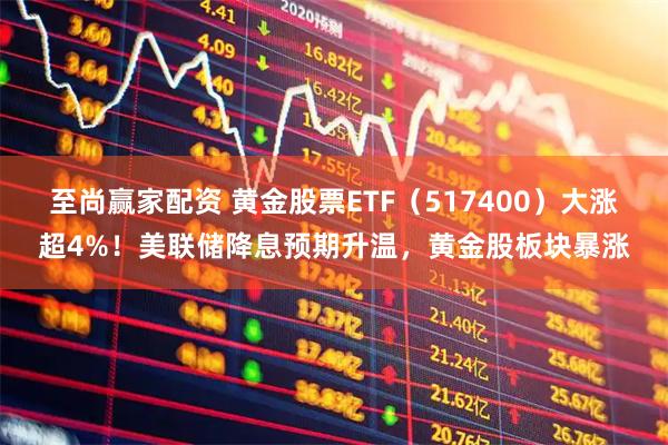 至尚赢家配资 黄金股票ETF（517400）大涨超4%！美联储降息预期升温，黄金股板块暴涨