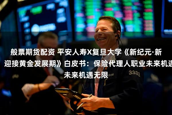 般票期货配资 平安人寿X复旦大学《新纪元·新价值：迎接黄金发展期》白皮书：保险代理人职业未来机遇无限