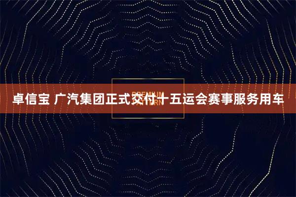 卓信宝 广汽集团正式交付十五运会赛事服务用车