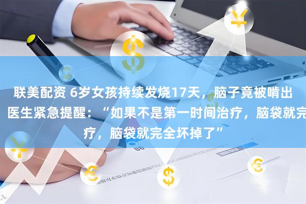 联美配资 6岁女孩持续发烧17天，脑子竟被啃出20多个洞，医生紧急提醒：“如果不是第一时间治疗，脑袋就完全坏掉了”