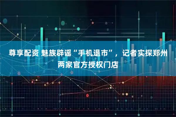 尊享配资 魅族辟谣“手机退市”，记者实探郑州两家官方授权门店