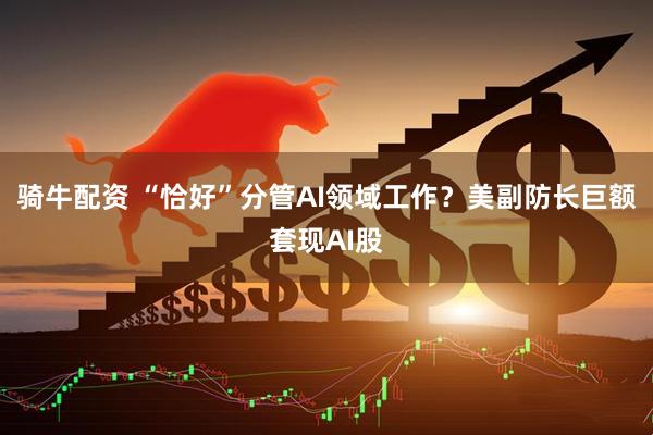 骑牛配资 “恰好”分管AI领域工作？美副防长巨额套现AI股