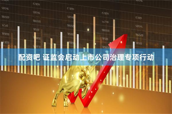 配资吧 证监会启动上市公司治理专项行动